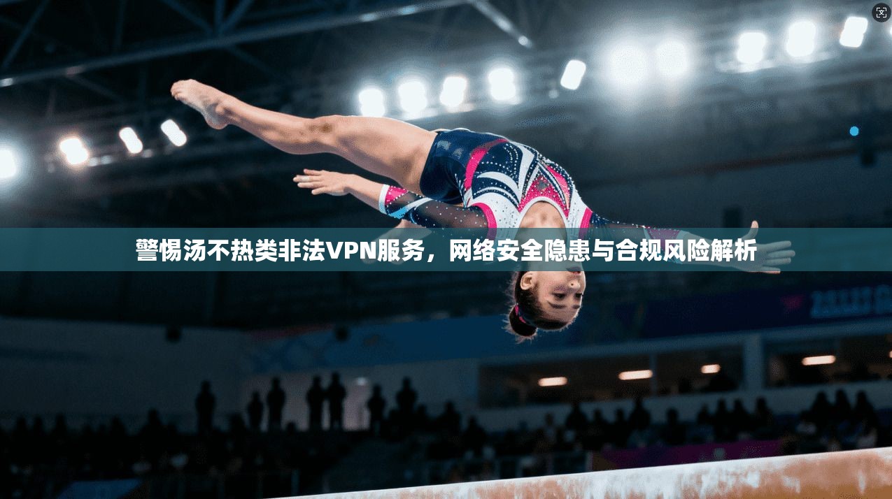 警惕汤不热类非法VPN服务，网络安全隐患与合规风险解析