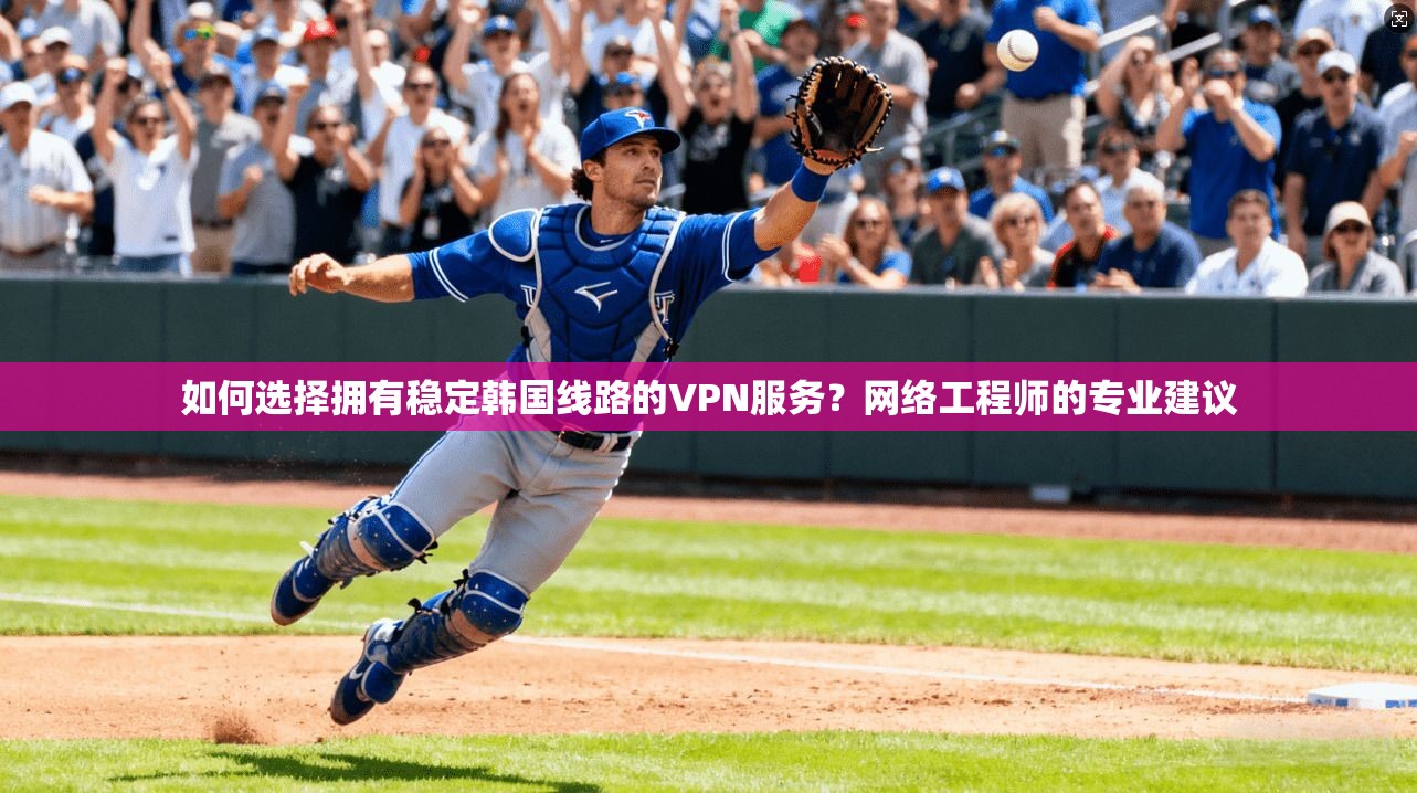 如何选择拥有稳定韩国线路的VPN服务？网络工程师的专业建议