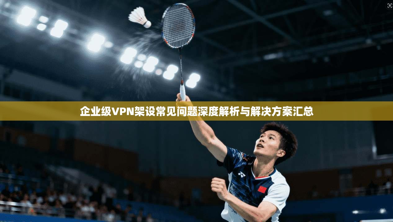 企业级VPN架设常见问题深度解析与解决方案汇总