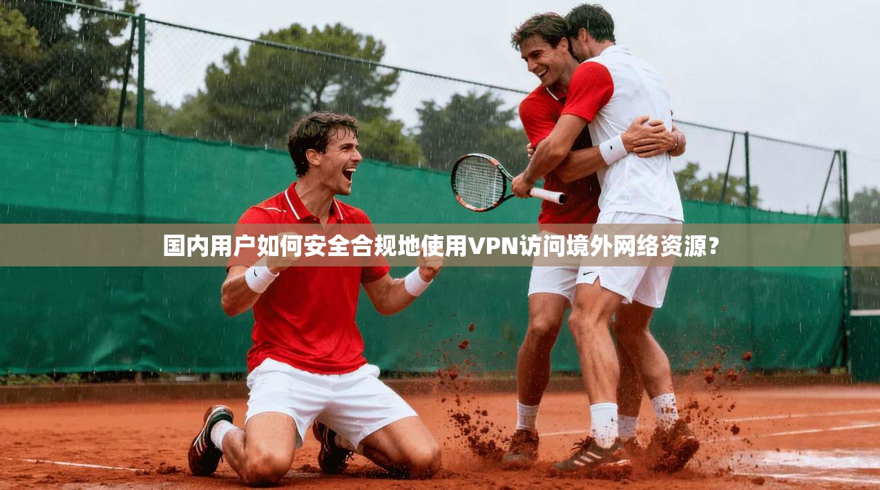 国内用户如何安全合规地使用VPN访问境外网络资源？