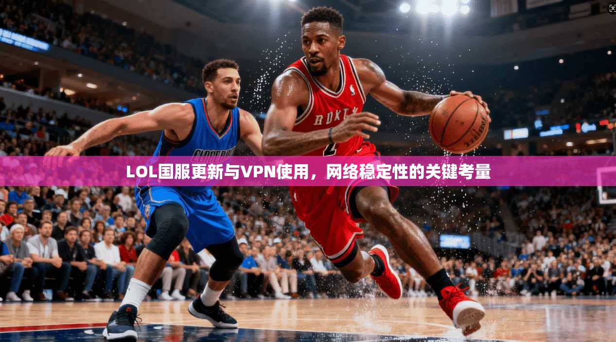 LOL国服更新与VPN使用，网络稳定性的关键考量