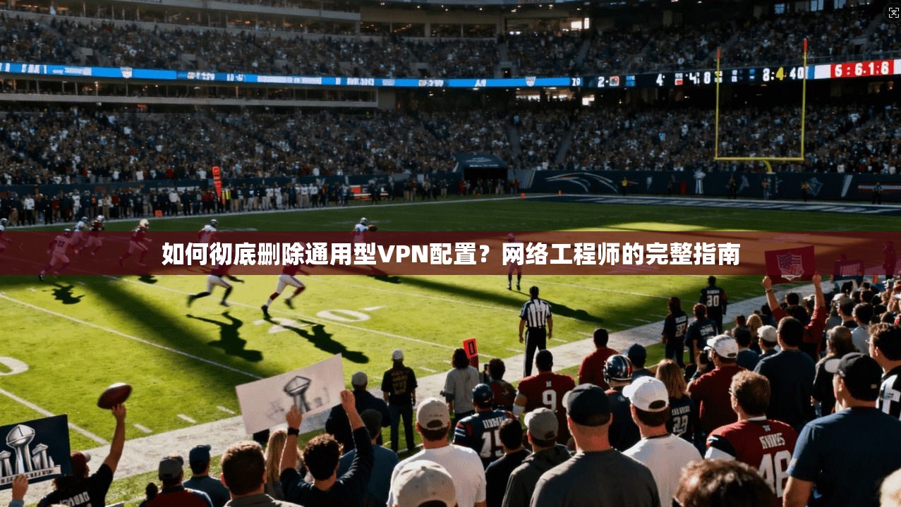 如何彻底删除通用型VPN配置？网络工程师的完整指南