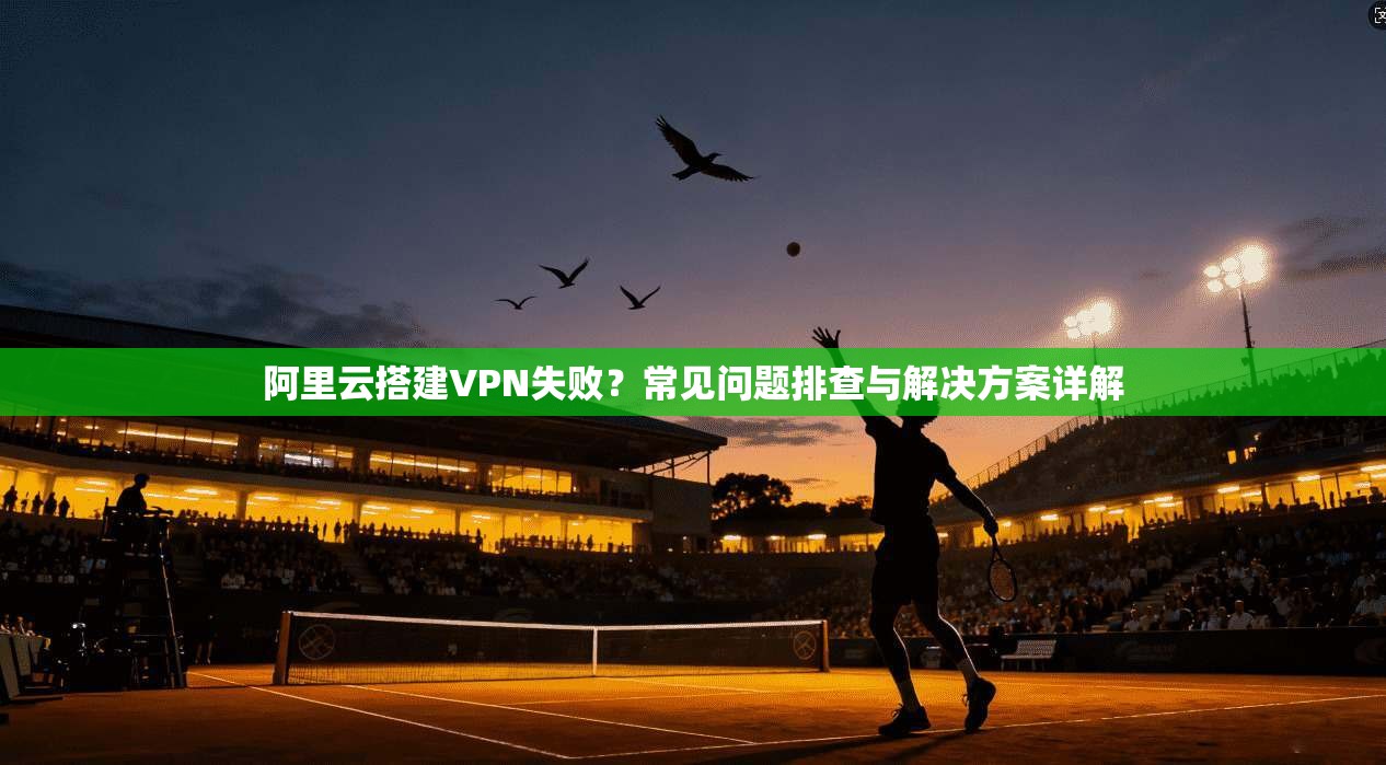阿里云搭建VPN失败？常见问题排查与解决方案详解