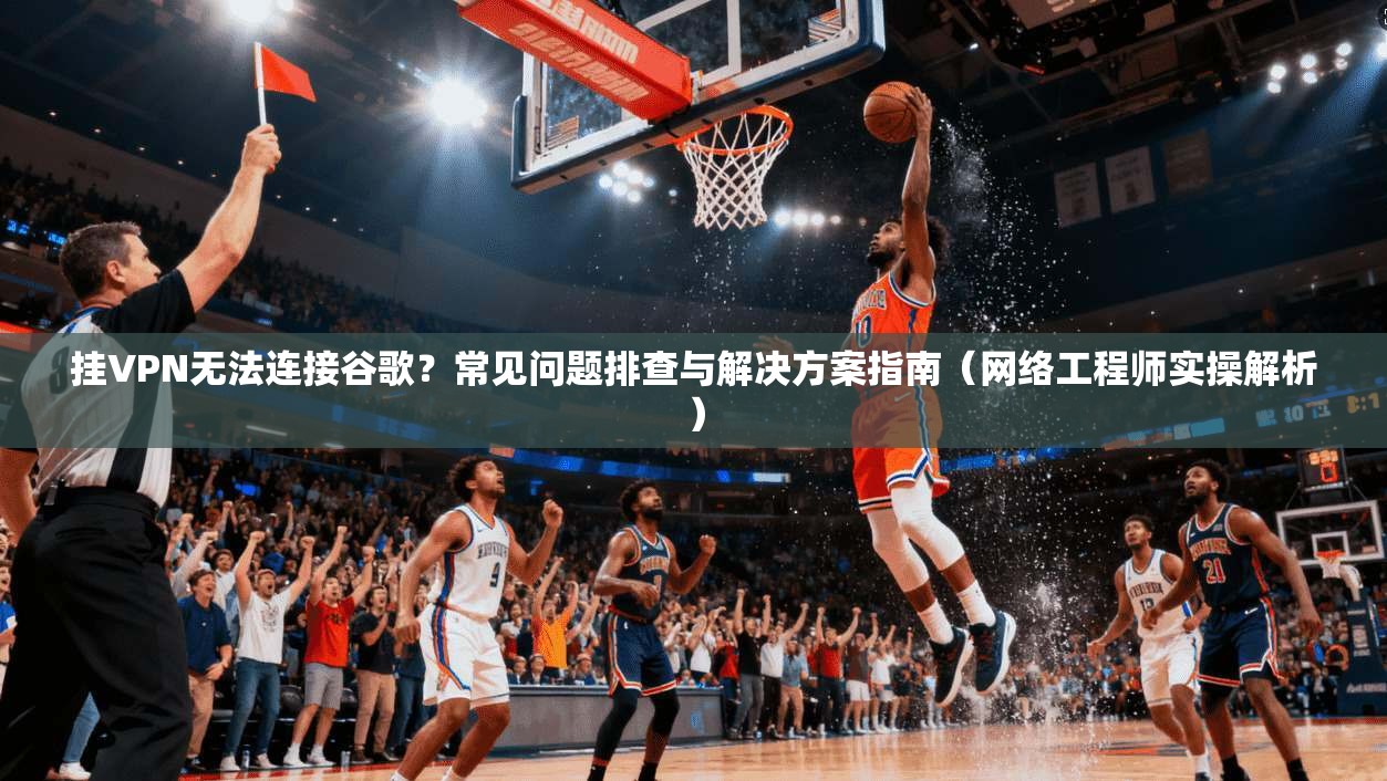 挂VPN无法连接谷歌？常见问题排查与解决方案指南（网络工程师实操解析）