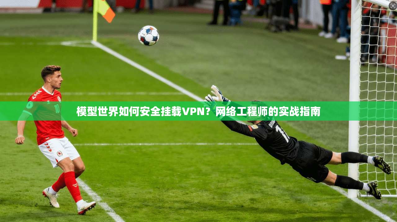 模型世界如何安全挂载VPN？网络工程师的实战指南