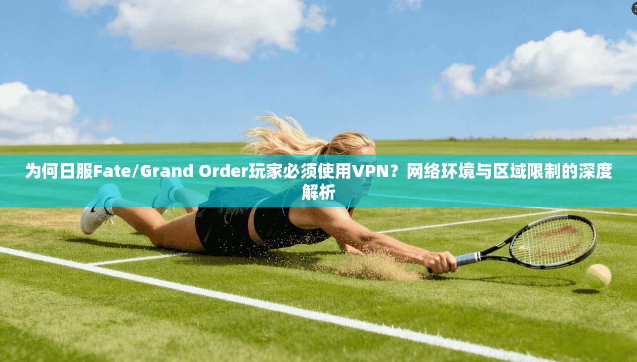 为何日服Fate/Grand Order玩家必须使用VPN？网络环境与区域限制的深度解析