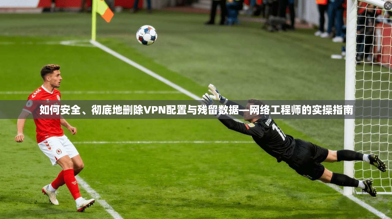 如何安全、彻底地删除VPN配置与残留数据—网络工程师的实操指南