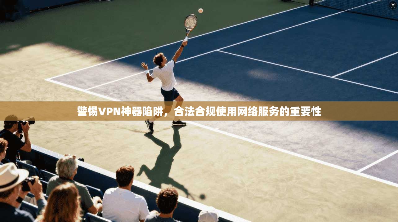 警惕VPN神器陷阱，合法合规使用网络服务的重要性