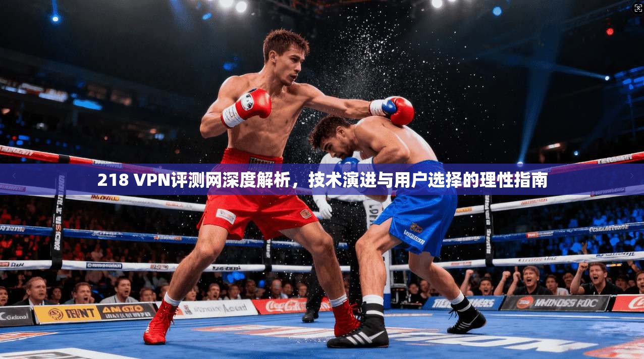 218 VPN评测网深度解析，技术演进与用户选择的理性指南