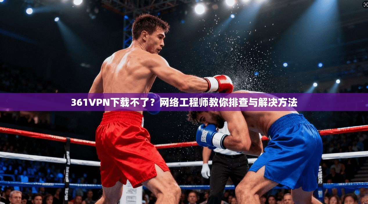 361VPN下载不了？网络工程师教你排查与解决方法