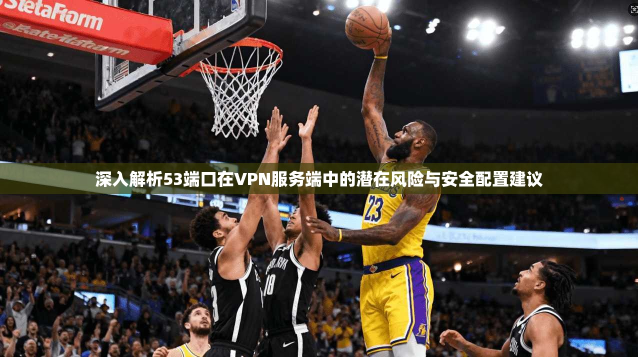 深入解析53端口在VPN服务端中的潜在风险与安全配置建议