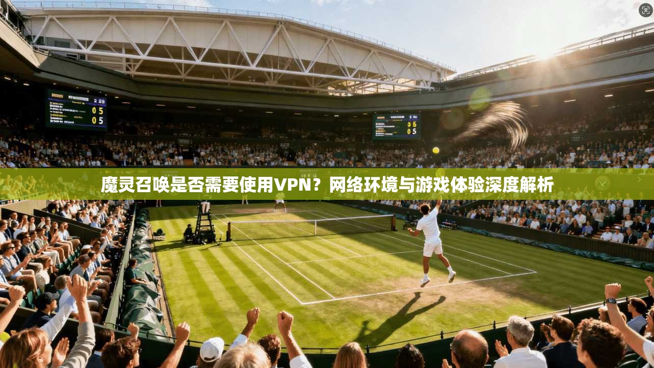 魔灵召唤是否需要使用VPN？网络环境与游戏体验深度解析