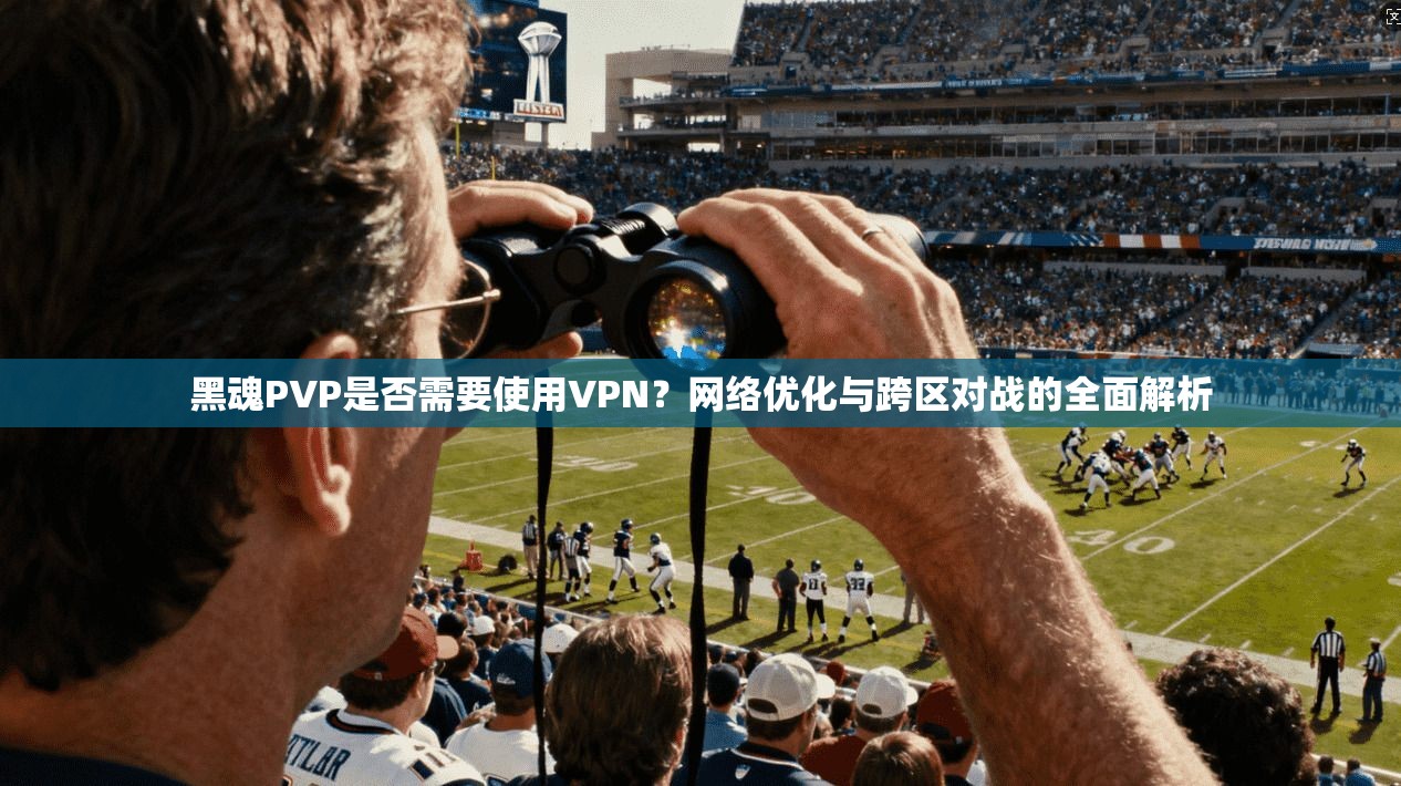 黑魂PVP是否需要使用VPN？网络优化与跨区对战的全面解析