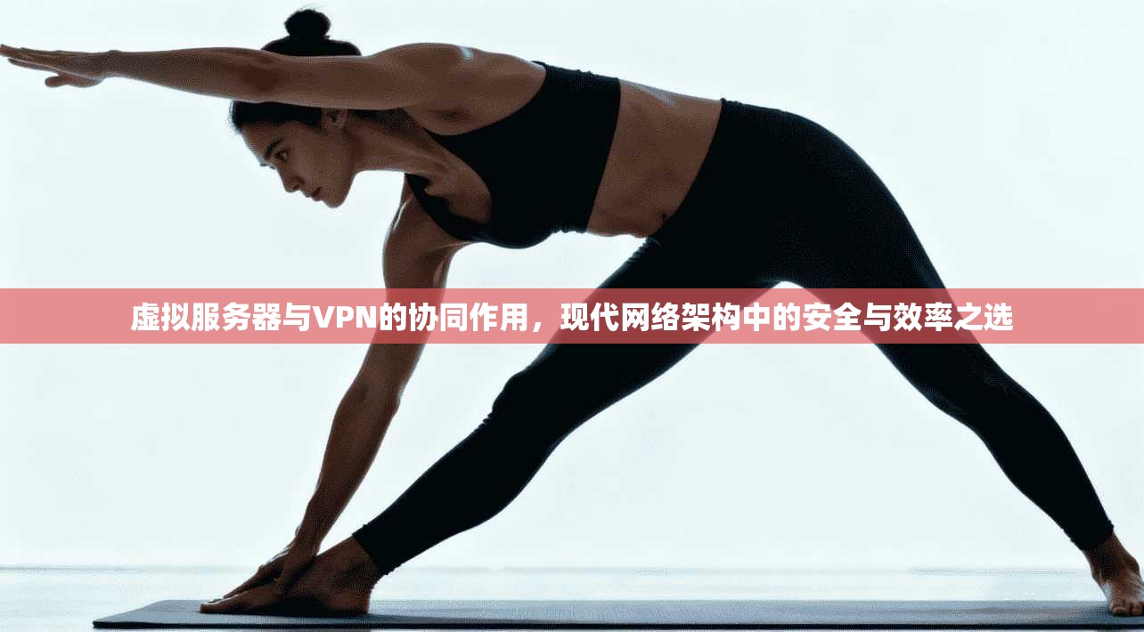 虚拟服务器与VPN的协同作用，现代网络架构中的安全与效率之选