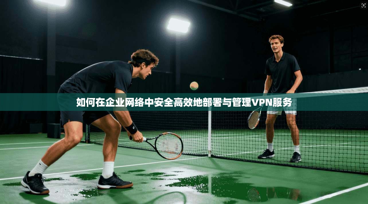 如何在企业网络中安全高效地部署与管理VPN服务