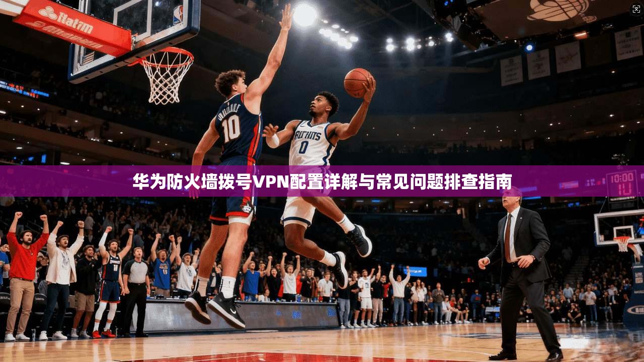 华为防火墙拨号VPN配置详解与常见问题排查指南