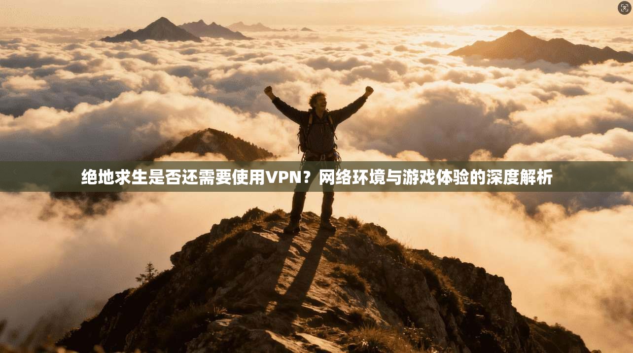 绝地求生是否还需要使用VPN？网络环境与游戏体验的深度解析