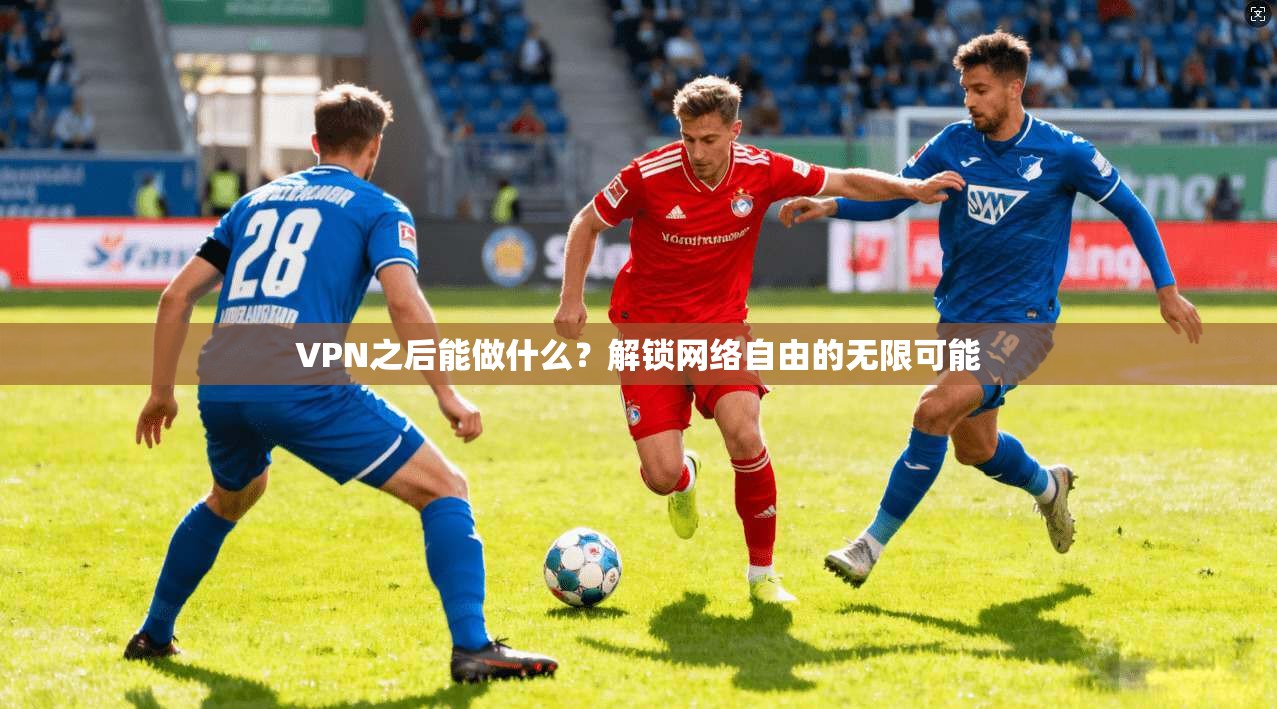 VPN之后能做什么？解锁网络自由的无限可能