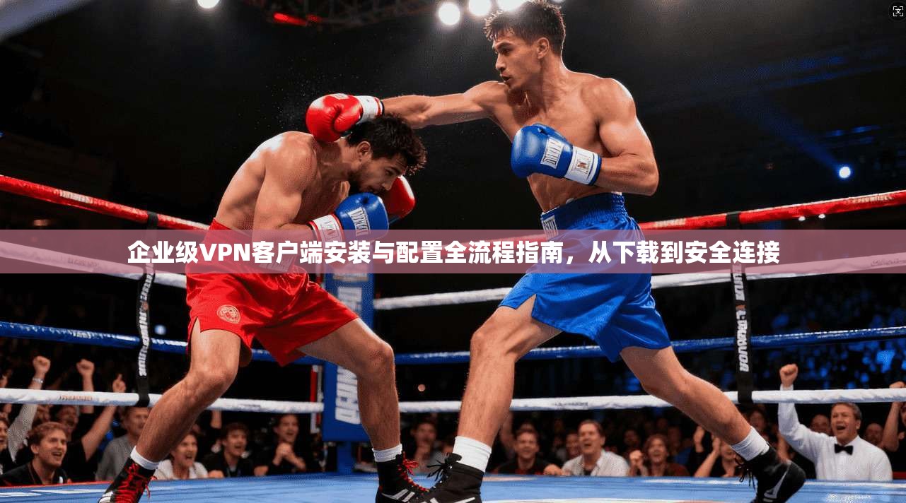 企业级VPN客户端安装与配置全流程指南，从下载到安全连接