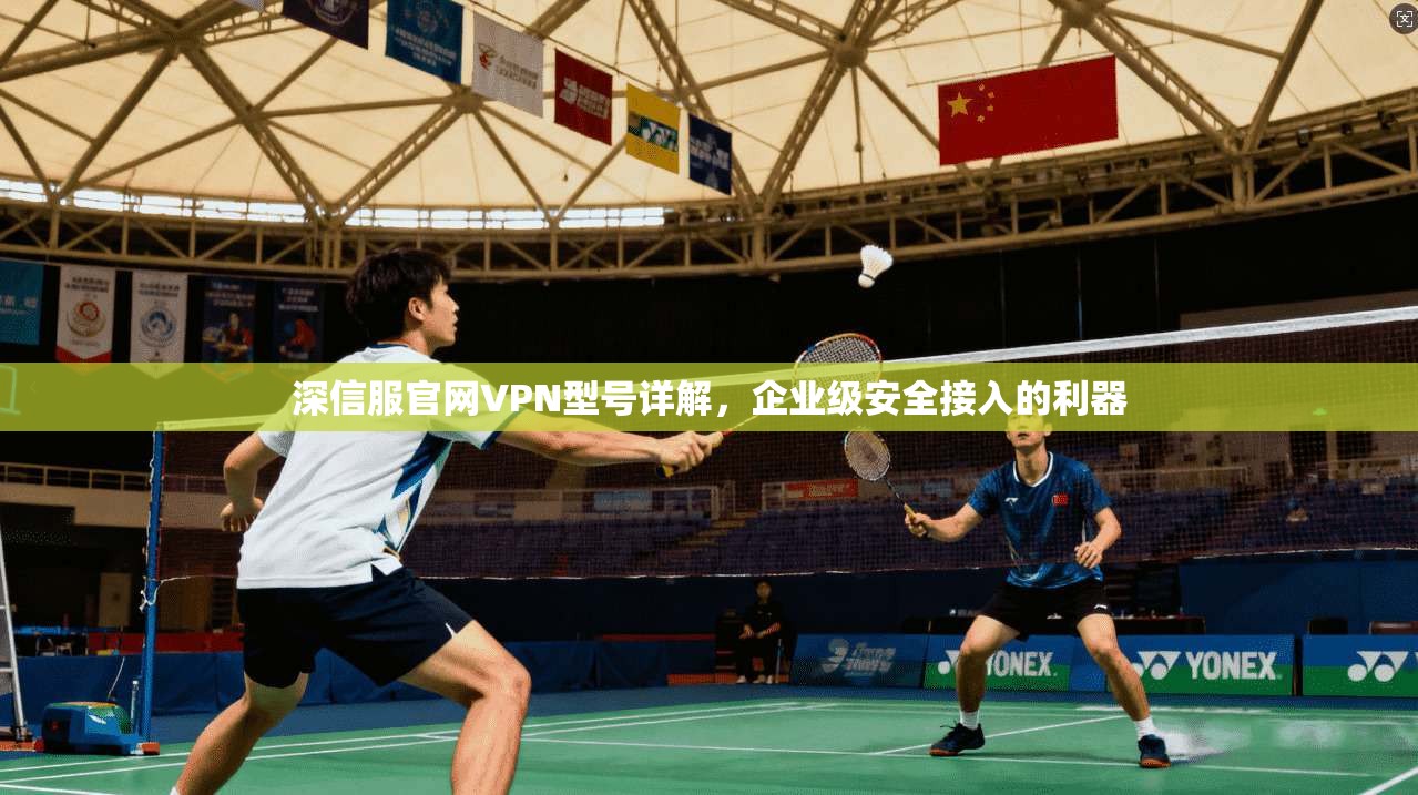 深信服官网VPN型号详解，企业级安全接入的利器