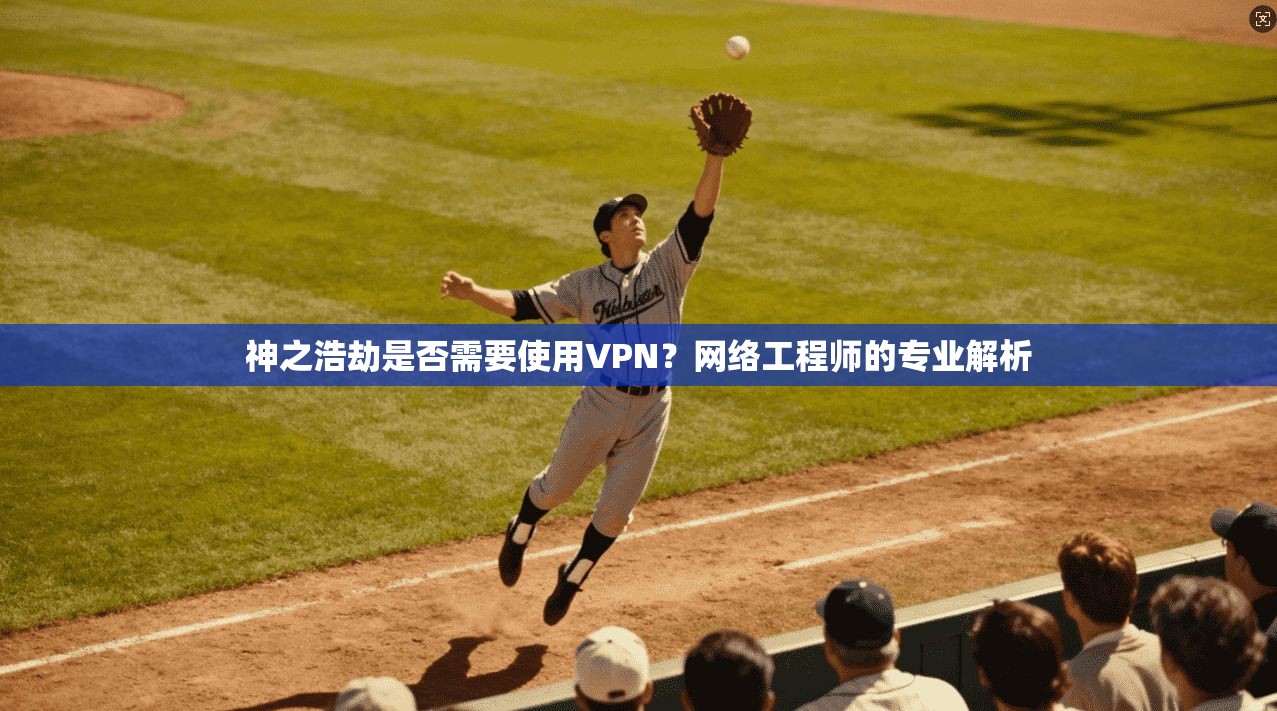 神之浩劫是否需要使用VPN？网络工程师的专业解析