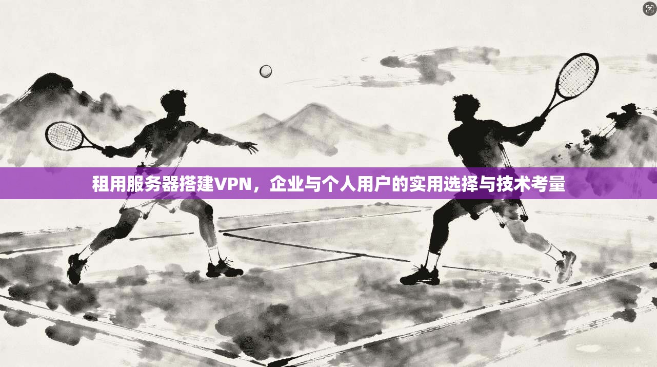 租用服务器搭建VPN，企业与个人用户的实用选择与技术考量