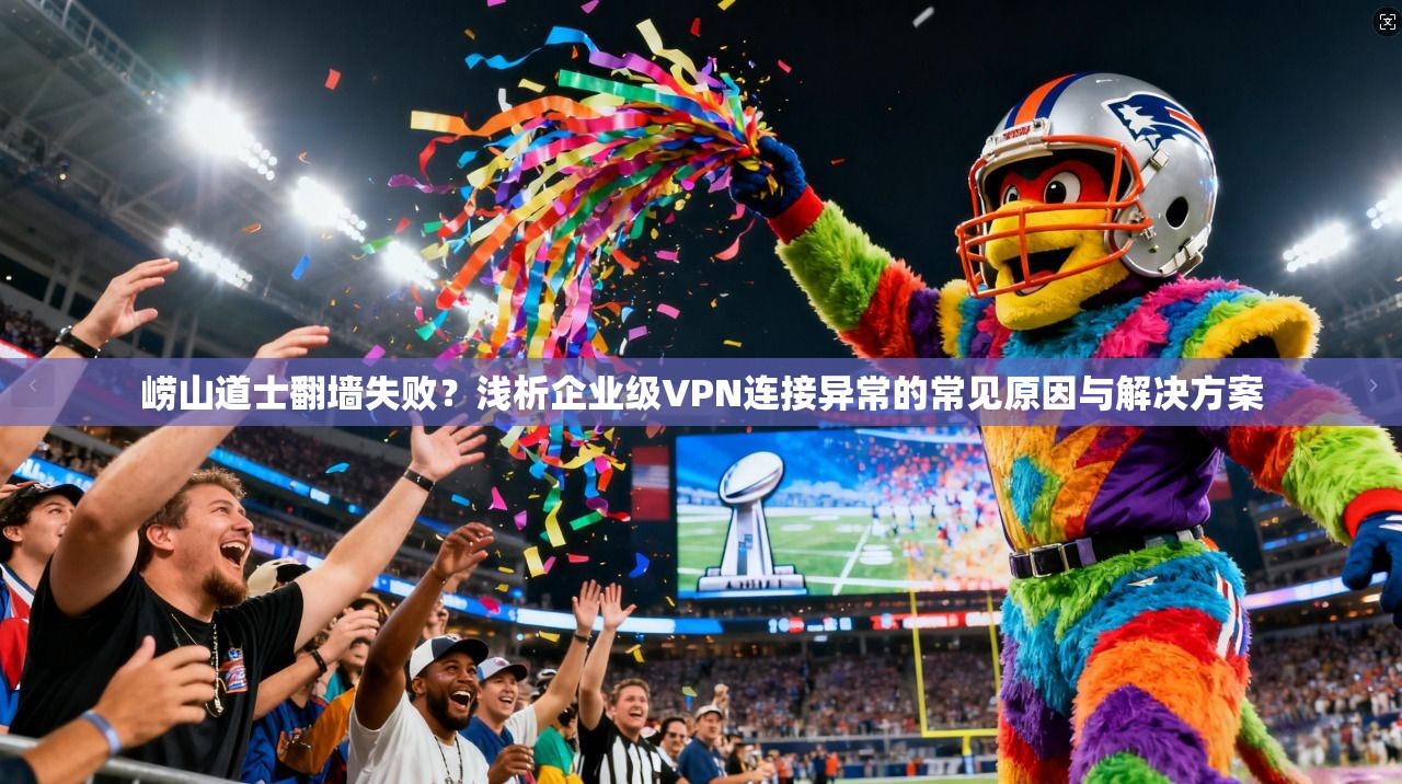 崂山道士翻墙失败？浅析企业级VPN连接异常的常见原因与解决方案