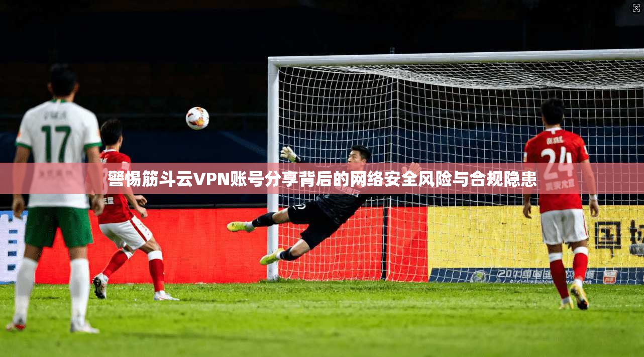 警惕筋斗云VPN账号分享背后的网络安全风险与合规隐患