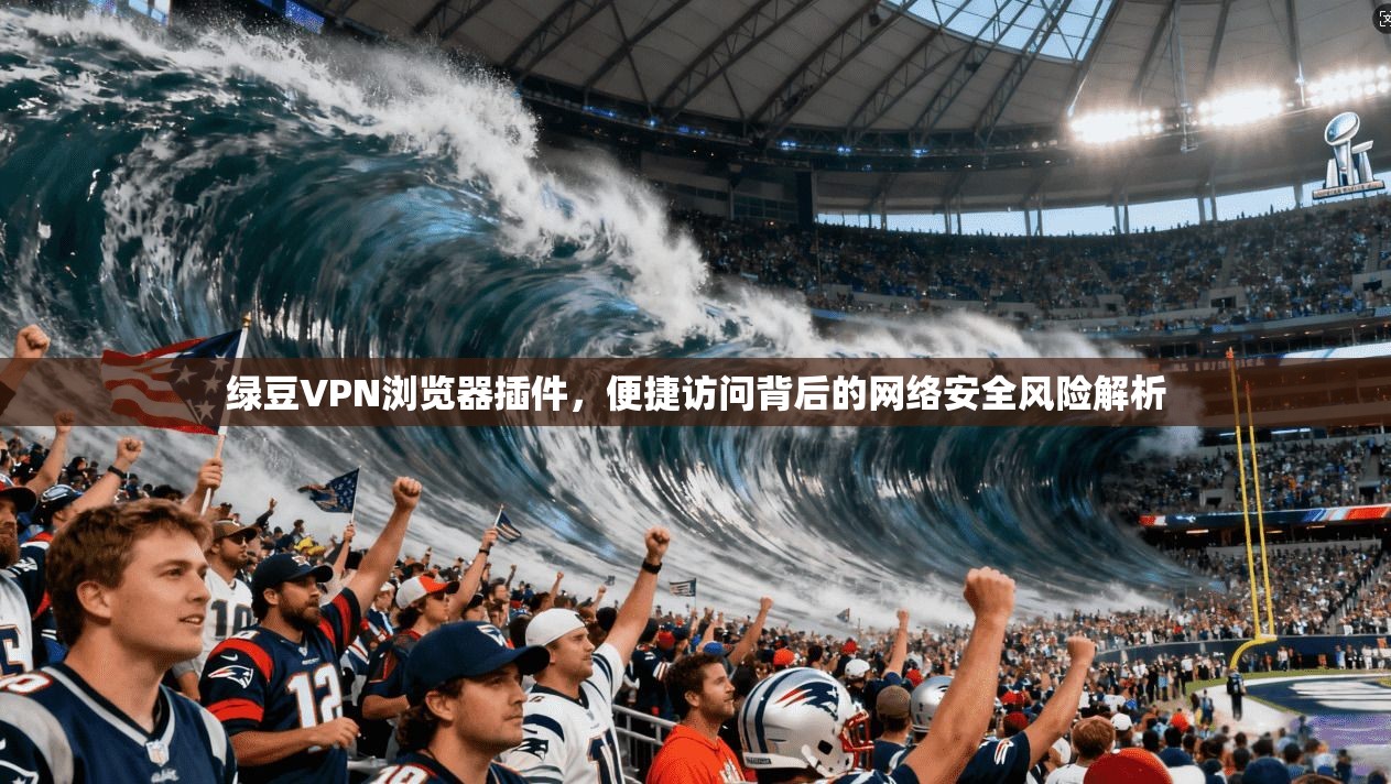 绿豆VPN浏览器插件，便捷访问背后的网络安全风险解析