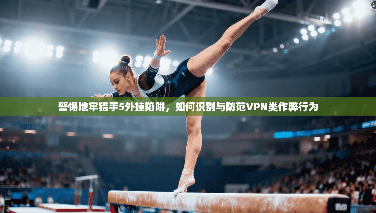 警惕地牢猎手5外挂陷阱，如何识别与防范VPN类作弊行为