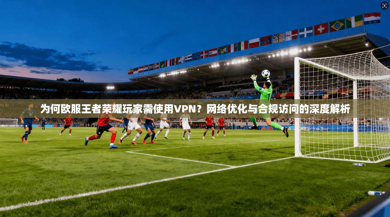 为何欧服王者荣耀玩家需使用VPN？网络优化与合规访问的深度解析