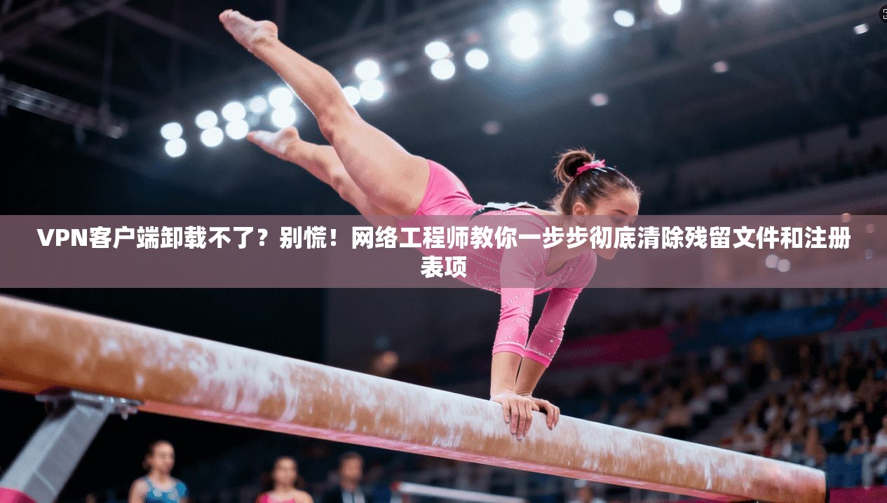 VPN客户端卸载不了？别慌！网络工程师教你一步步彻底清除残留文件和注册表项