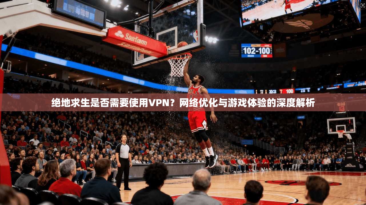 绝地求生是否需要使用VPN？网络优化与游戏体验的深度解析