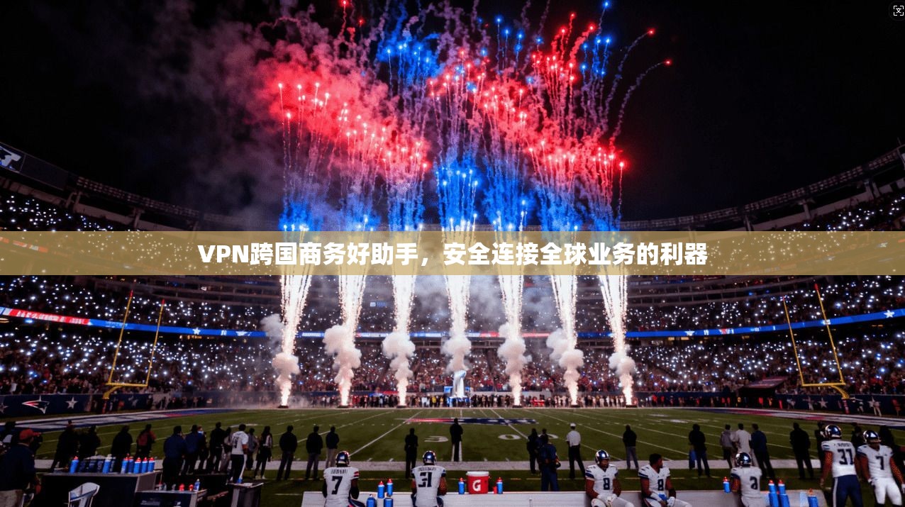 VPN跨国商务好助手，安全连接全球业务的利器