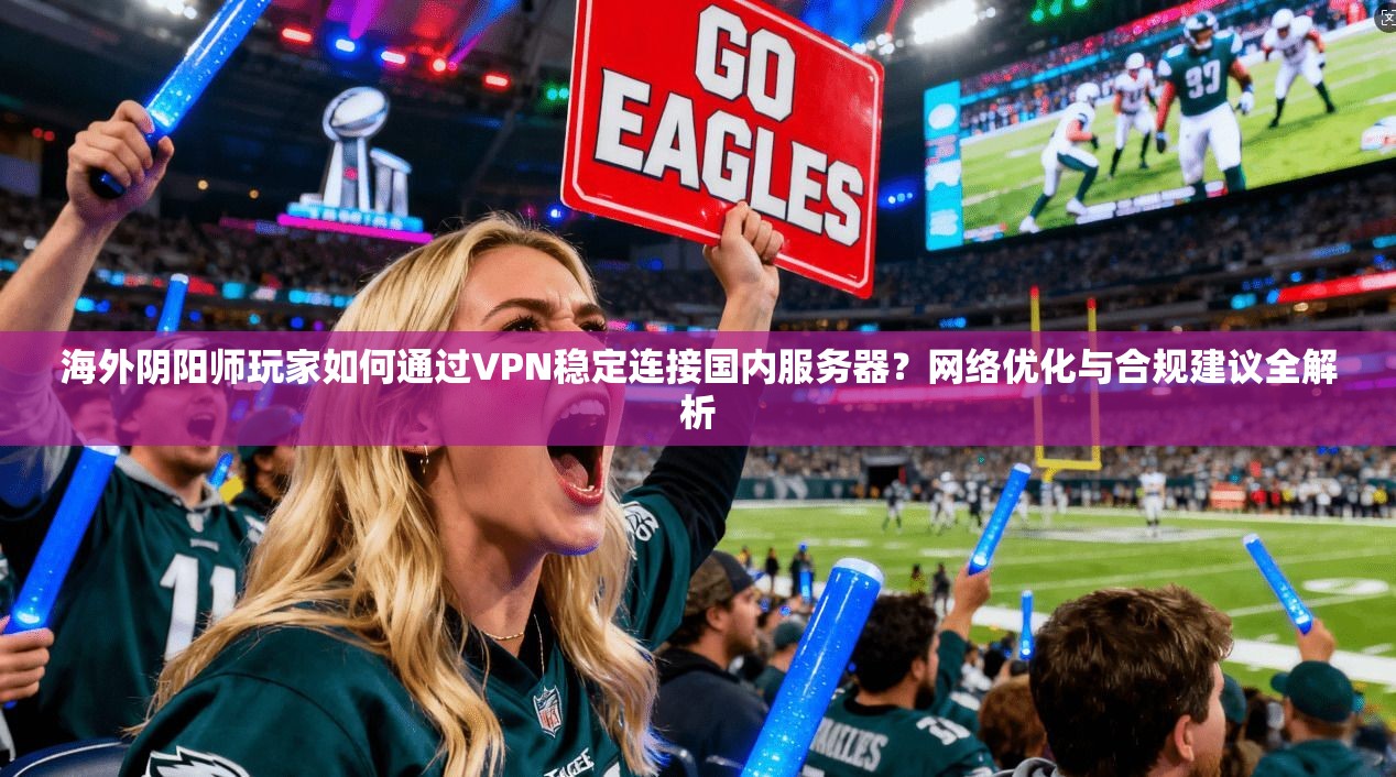 海外阴阳师玩家如何通过VPN稳定连接国内服务器？网络优化与合规建议全解析