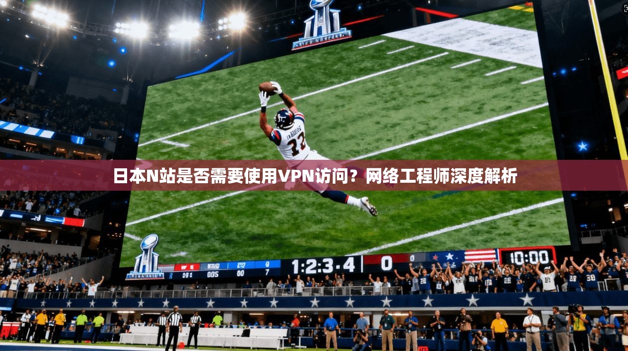 日本N站是否需要使用VPN访问？网络工程师深度解析