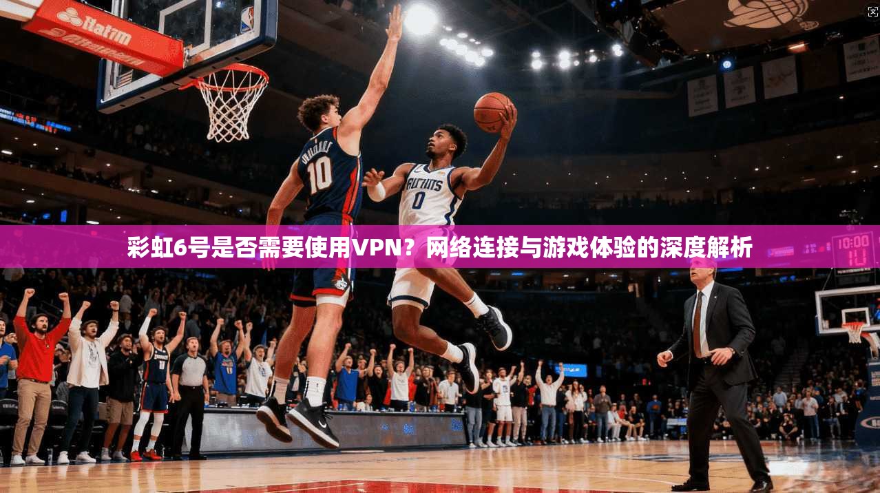 彩虹6号是否需要使用VPN？网络连接与游戏体验的深度解析