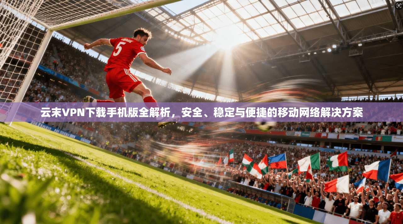 云末VPN下载手机版全解析，安全、稳定与便捷的移动网络解决方案