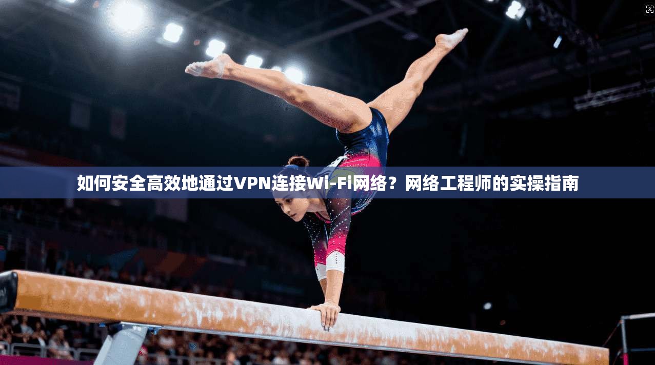 如何安全高效地通过VPN连接Wi-Fi网络？网络工程师的实操指南