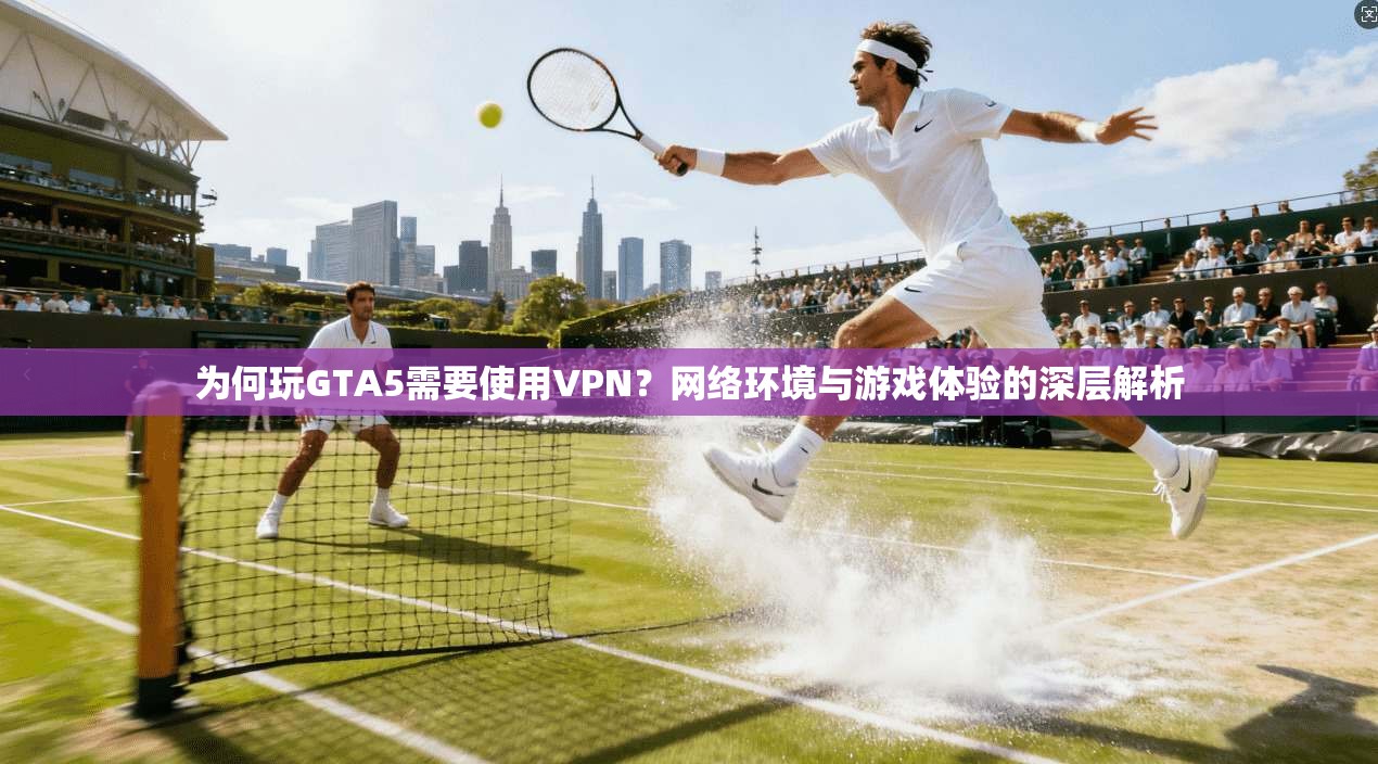 为何玩GTA5需要使用VPN？网络环境与游戏体验的深层解析