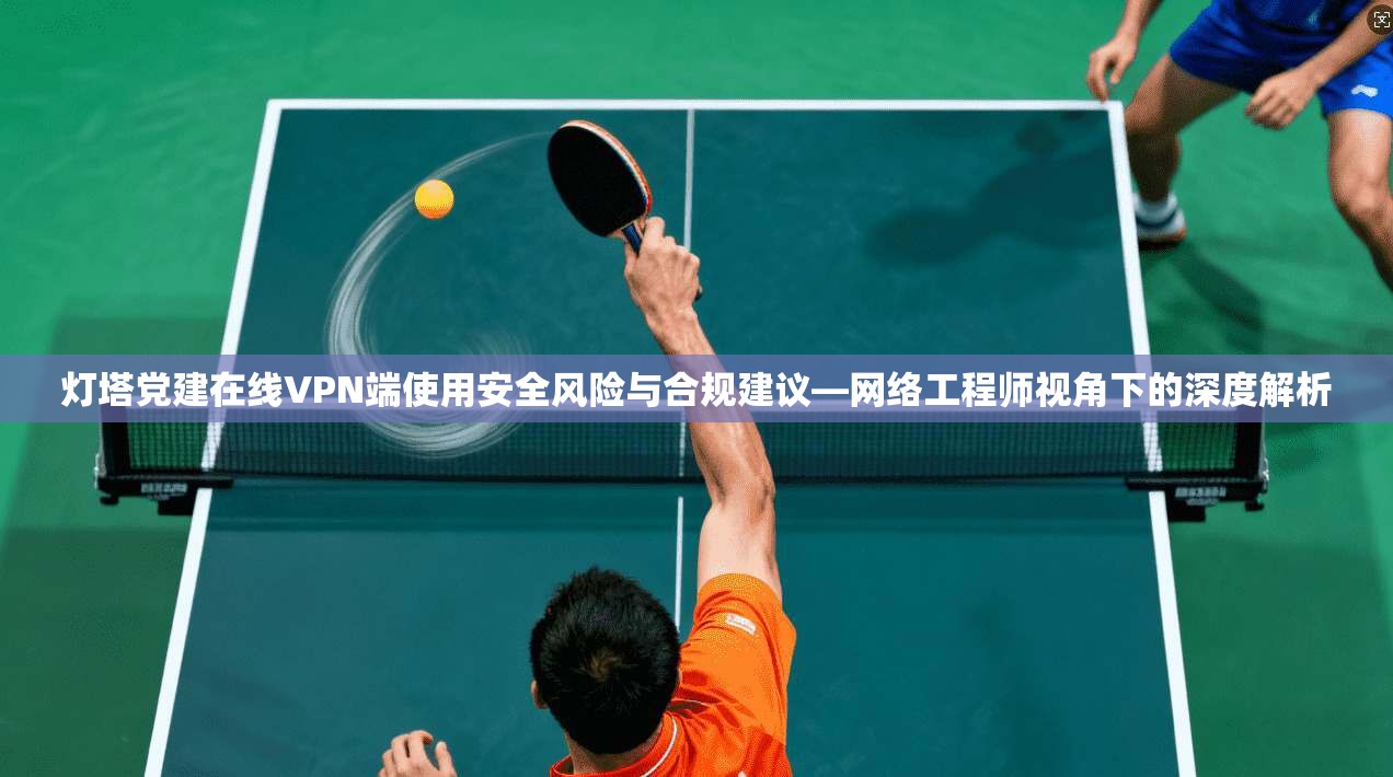 灯塔党建在线VPN端使用安全风险与合规建议—网络工程师视角下的深度解析