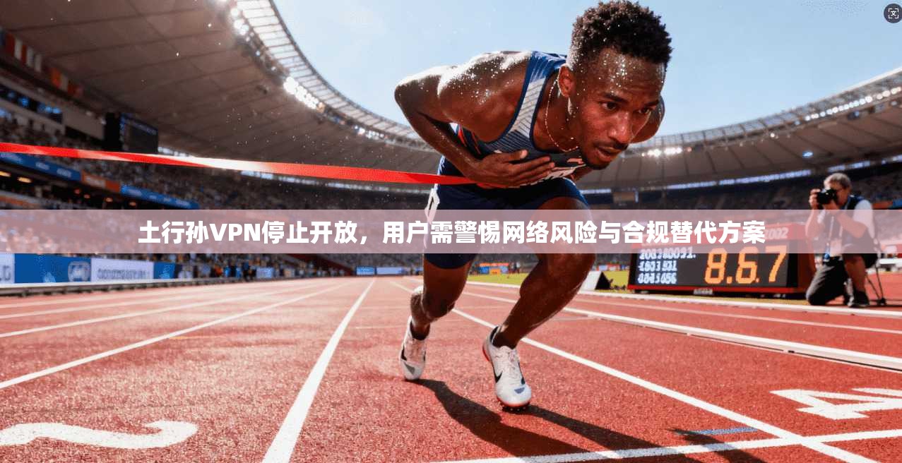 土行孙VPN停止开放，用户需警惕网络风险与合规替代方案