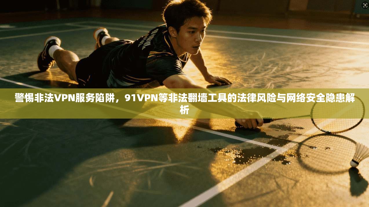警惕非法VPN服务陷阱，91VPN等非法翻墙工具的法律风险与网络安全隐患解析