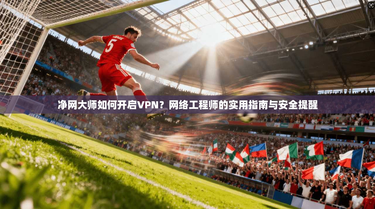 净网大师如何开启VPN?网络工程师的实用指南与安全提醒 净网大师如何开启VPN?网络工程师的实用指南与安全提醒