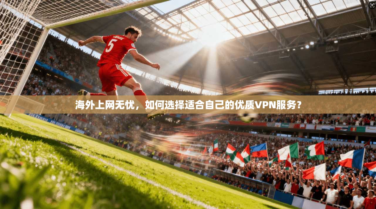 海外上网无忧，如何选择适合自己的优质VPN服务？