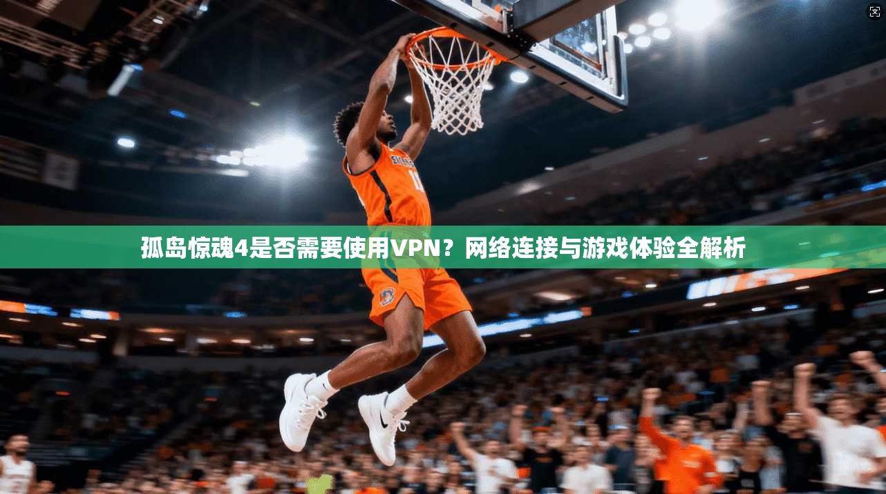 孤岛惊魂4是否需要使用VPN？网络连接与游戏体验全解析