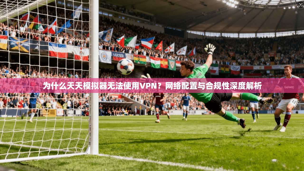 为什么天天模拟器无法使用VPN？网络配置与合规性深度解析