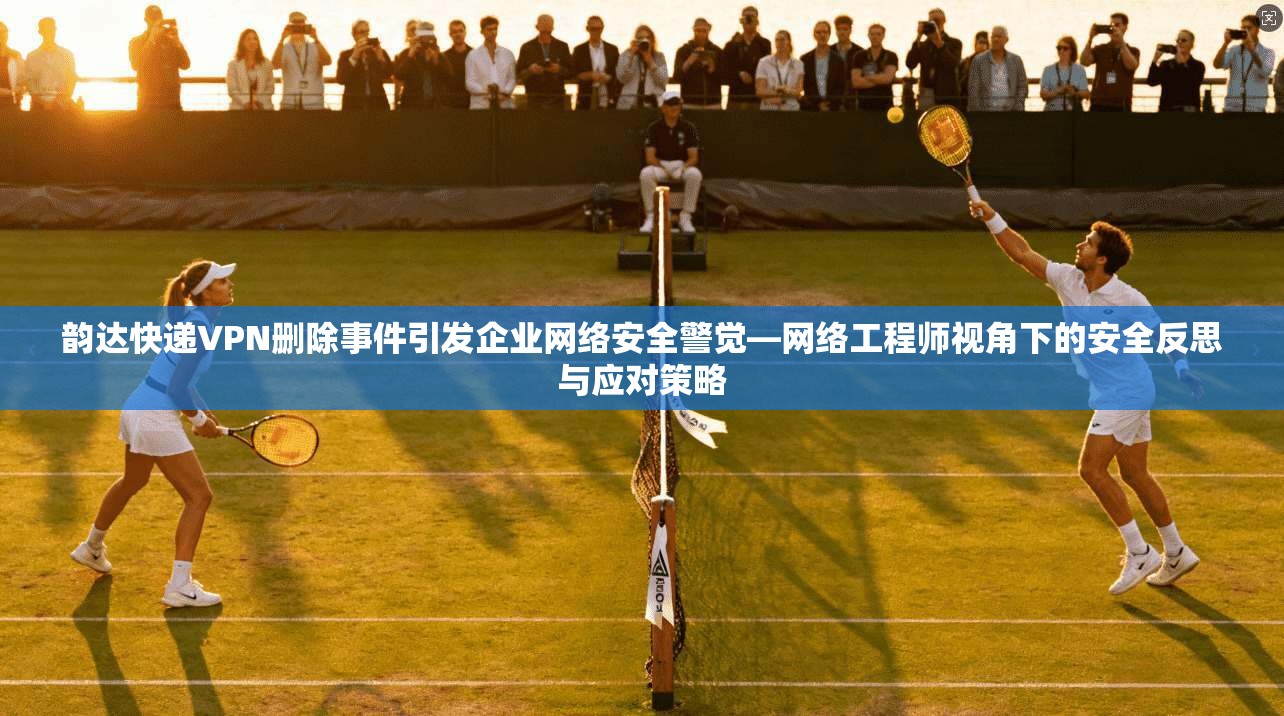韵达快递VPN删除事件引发企业网络安全警觉—网络工程师视角下的安全反思与应对策略