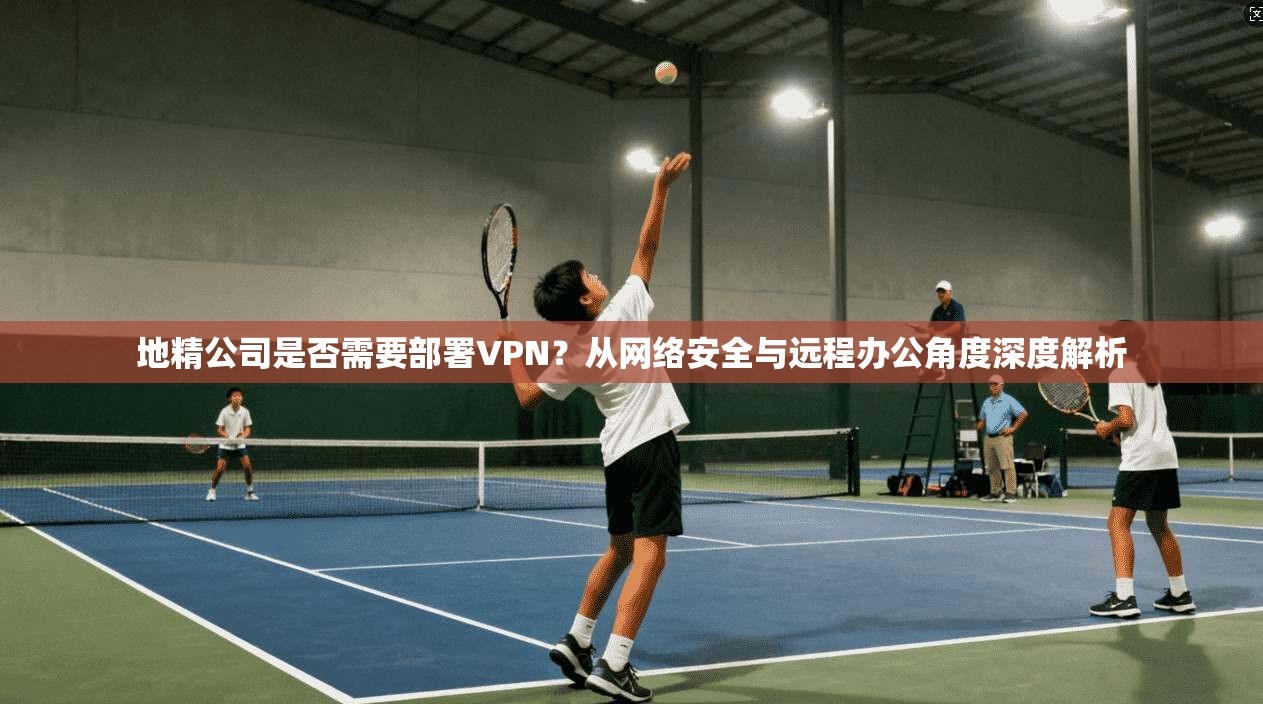 地精公司是否需要部署VPN？从网络安全与远程办公角度深度解析