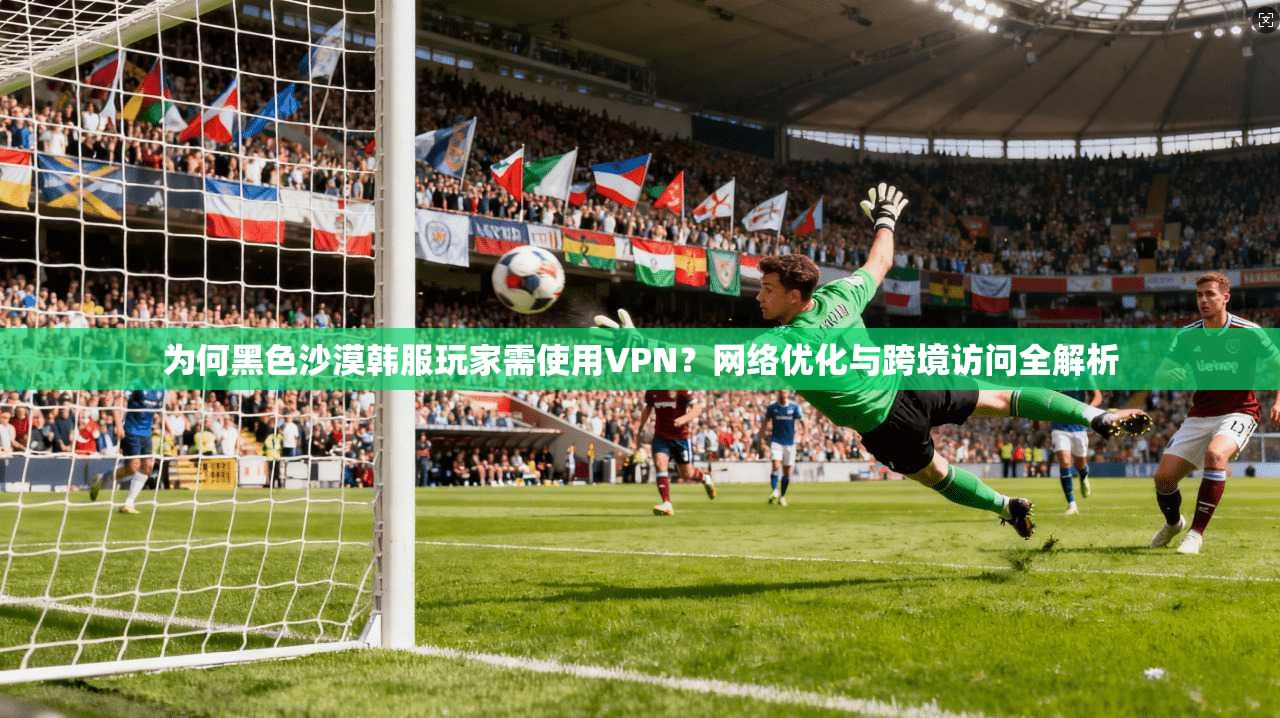为何黑色沙漠韩服玩家需使用VPN？网络优化与跨境访问全解析